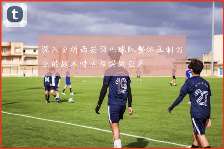 深入分析西安羽毛球队整体压制打法的战术特点与实战应用