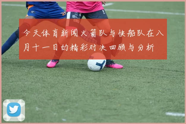 今天体育新闻火箭队与快船队在八月十一日的精彩对决回顾与分析