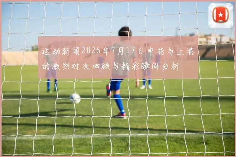 运动新闻2026年7月17日申花与上港的激烈对决回顾与精彩瞬间分析