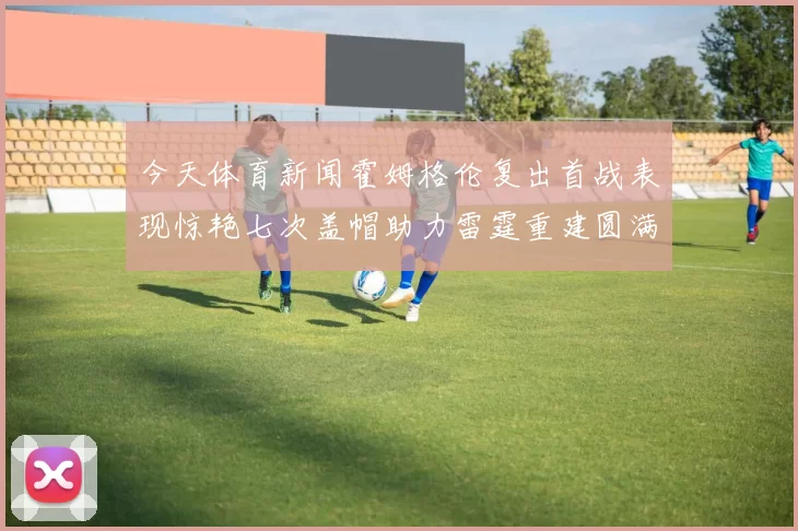 今天体育新闻霍姆格伦复出首战表现惊艳七次盖帽助力雷霆重建圆满完成